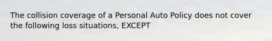 The collision coverage of a Personal Auto Policy does not cover the following loss situations, EXCEPT