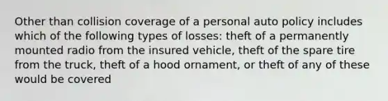 Other than collision coverage of a personal auto policy includes which of the following types of losses: theft of a permanently mounted radio from the insured vehicle, theft of the spare tire from the truck, theft of a hood ornament, or theft of any of these would be covered