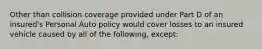 Other than collision coverage provided under Part D of an insured's Personal Auto policy would cover losses to an insured vehicle caused by all of the following, except: