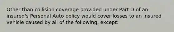 Other than collision coverage provided under Part D of an insured's Personal Auto policy would cover losses to an insured vehicle caused by all of the following, except: