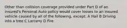 Other than collision coverage provided under Part D of an insured's Personal Auto policy would cover losses to an insured vehicle caused by all of the following, except: A Hail B Driving into a tree C Larceny D Fire