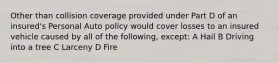 Other than collision coverage provided under Part D of an insured's Personal Auto policy would cover losses to an insured vehicle caused by all of the following, except: A Hail B Driving into a tree C Larceny D Fire