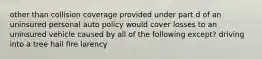 other than collision coverage provided under part d of an uninsured personal auto policy would cover losses to an uninsured vehicle caused by all of the following except? driving into a tree hail fire larency