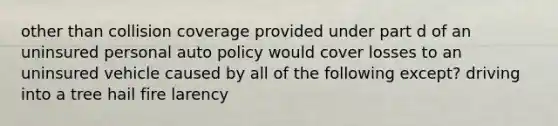 other than collision coverage provided under part d of an uninsured personal auto policy would cover losses to an uninsured vehicle caused by all of the following except? driving into a tree hail fire larency