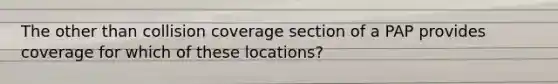 The other than collision coverage section of a PAP provides coverage for which of these locations?