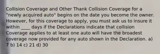 Collision Coverage and Other Thank Collision Coverage for a "newly acquired auto" begins on the date you become the owner. However, for this coverage to apply, you must ask us to insure it within ____ days if the Declarations indicate that collision Coverage applies to at least one auto will have the broadest coverage now provided for any auto shown in the Declaration. a) 7 b) 14 c) 21 d) 30