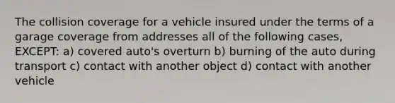 The collision coverage for a vehicle insured under the terms of a garage coverage from addresses all of the following cases, EXCEPT: a) covered auto's overturn b) burning of the auto during transport c) contact with another object d) contact with another vehicle