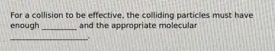 For a collision to be effective, the colliding particles must have enough _________ and the appropriate molecular ____________________.