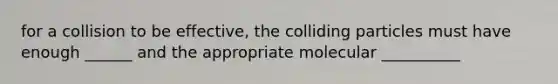 for a collision to be effective, the colliding particles must have enough ______ and the appropriate molecular __________