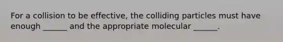 For a collision to be effective, the colliding particles must have enough ______ and the appropriate molecular ______.