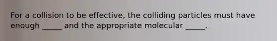 For a collision to be effective, the colliding particles must have enough _____ and the appropriate molecular _____.