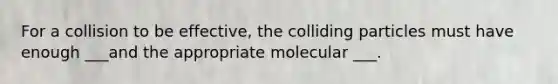 For a collision to be effective, the colliding particles must have enough ___and the appropriate molecular ___.