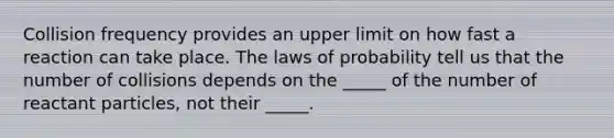 Collision frequency provides an upper limit on how fast a reaction can take place. The laws of probability tell us that the number of collisions depends on the _____ of the number of reactant particles, not their _____.