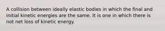 A collision between ideally elastic bodies in which the final and initial kinetic energies are the same. It is one in which there is not net loss of kinetic energy.