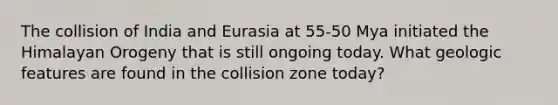 The collision of India and Eurasia at 55-50 Mya initiated the Himalayan Orogeny that is still ongoing today. What geologic features are found in the collision zone today?