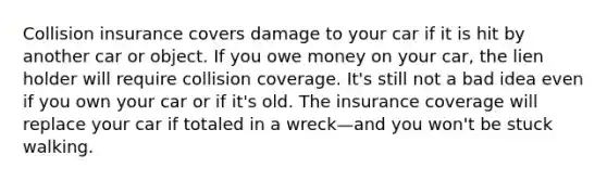 Collision insurance covers damage to your car if it is hit by another car or object. If you owe money on your car, the lien holder will require collision coverage. It's still not a bad idea even if you own your car or if it's old. The insurance coverage will replace your car if totaled in a wreck—and you won't be stuck walking.