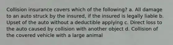 Collision insurance covers which of the following? a. All damage to an auto struck by the insured, if the insured is legally liable b. Upset of the auto without a deductible applying c. Direct loss to the auto caused by collision with another object d. Collision of the covered vehicle with a large animal