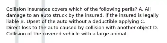 Collision insurance covers which of the following perils? A. All damage to an auto struck by the insured, if the insured is legally liable B. Upset of the auto without a deductible applying C. Direct loss to the auto caused by collision with another object D. Collision of the covered vehicle with a large animal