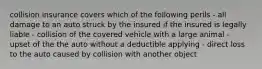 collision insurance covers which of the following perils - all damage to an auto struck by the insured if the insured is legally liable - collision of the covered vehicle with a large animal - upset of the the auto without a deductible applying - direct loss to the auto caused by collision with another object