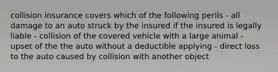 collision insurance covers which of the following perils - all damage to an auto struck by the insured if the insured is legally liable - collision of the covered vehicle with a large animal - upset of the the auto without a deductible applying - direct loss to the auto caused by collision with another object