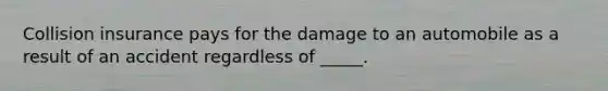 Collision insurance pays for the damage to an automobile as a result of an accident regardless of _____.