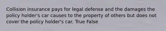 Collision insurance pays for legal defense and the damages the policy holder's car causes to the property of others but does not cover the policy holder's car. True False