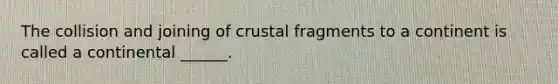 The collision and joining of crustal fragments to a continent is called a continental ______.