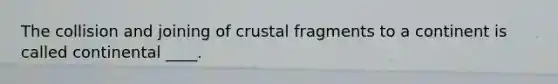 The collision and joining of crustal fragments to a continent is called continental ____.