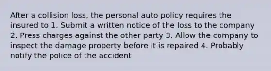 After a collision loss, the personal auto policy requires the insured to 1. Submit a written notice of the loss to the company 2. Press charges against the other party 3. Allow the company to inspect the damage property before it is repaired 4. Probably notify the police of the accident