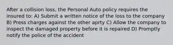 After a collision loss, the Personal Auto policy requires the insured to: A) Submit a written notice of the loss to the company B) Press charges against the other aprty C) Allow the company to inspect the damaged property before it is repaired D) Promptly notify the police of the accident