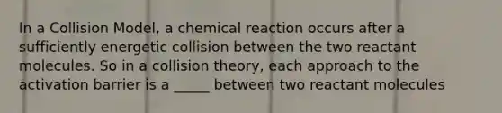 In a Collision Model, a chemical reaction occurs after a sufficiently energetic collision between the two reactant molecules. So in a collision theory, each approach to the activation barrier is a _____ between two reactant molecules