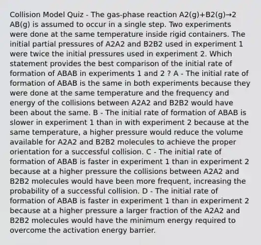 Collision Model Quiz - The gas-phase reaction A2(g)+B2(g)→2 AB(g) is assumed to occur in a single step. Two experiments were done at the same temperature inside rigid containers. The initial partial pressures of A2A2 and B2B2 used in experiment 1 were twice the initial pressures used in experiment 2. Which statement provides the best comparison of the initial rate of formation of ABAB in experiments 1 and 2 ? A - The initial rate of formation of ABAB is the same in both experiments because they were done at the same temperature and the frequency and energy of the collisions between A2A2 and B2B2 would have been about the same. B - The initial rate of formation of ABAB is slower in experiment 1 than in with experiment 2 because at the same temperature, a higher pressure would reduce the volume available for A2A2 and B2B2 molecules to achieve the proper orientation for a successful collision. C - The initial rate of formation of ABAB is faster in experiment 1 than in experiment 2 because at a higher pressure the collisions between A2A2 and B2B2 molecules would have been more frequent, increasing the probability of a successful collision. D - The initial rate of formation of ABAB is faster in experiment 1 than in experiment 2 because at a higher pressure a larger fraction of the A2A2 and B2B2 molecules would have the minimum energy required to overcome the activation energy barrier.