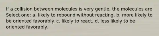 If a collision between molecules is very gentle, the molecules are Select one: a. likely to rebound without reacting. b. more likely to be oriented favorably. c. likely to react. d. less likely to be oriented favorably.