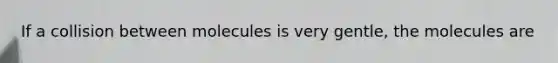 If a collision between molecules is very gentle, the molecules are