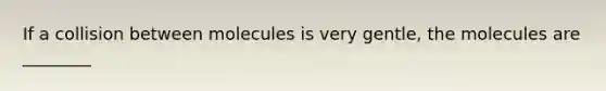 If a collision between molecules is very gentle, the molecules are ________