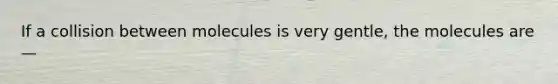 If a collision between molecules is very gentle, the molecules are —