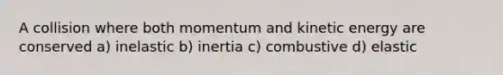 A collision where both momentum and kinetic energy are conserved a) inelastic b) inertia c) combustive d) elastic