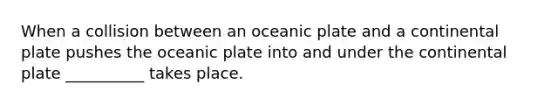 When a collision between an oceanic plate and a continental plate pushes the oceanic plate into and under the continental plate __________ takes place.