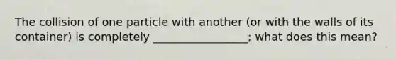 The collision of one particle with another (or with the walls of its container) is completely _________________; what does this mean?