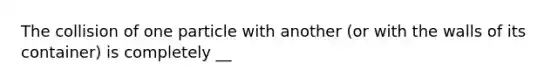 The collision of one particle with another (or with the walls of its container) is completely __