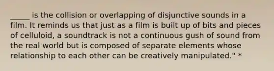 _____ is the collision or overlapping of disjunctive sounds in a film. It reminds us that just as a film is built up of bits and pieces of celluloid, a soundtrack is not a continuous gush of sound from the real world but is composed of separate elements whose relationship to each other can be creatively manipulated." *