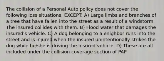 The collision of a Personal Auto policy does not cover the following loss situations, EXCEPT: A) Large limbs and branches of a tree that have fallen into the street as a result of a windstorm. The insured collides with them. B) Flood water that damages the insured's vehicle. C) A dog belonging to a enighbor runs into the street and is injured when the insured unintentionally strikes the dog while he/she is driving the insured vehicle. D) These are all included under the collision coverage section of PAP