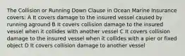 The Collision or Running Down Clause in Ocean Marine Insurance covers: A It covers damage to the insured vessel caused by running aground B It covers collision damage to the insured vessel when it collides with another vessel C It covers collision damage to the insured vessel when it collides with a pier or fixed object D It covers collision damage to another vessel