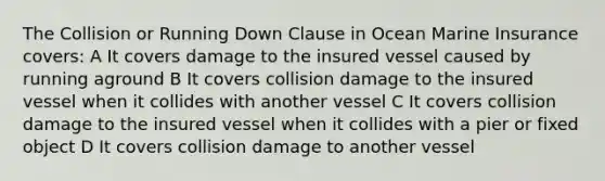 The Collision or Running Down Clause in Ocean Marine Insurance covers: A It covers damage to the insured vessel caused by running aground B It covers collision damage to the insured vessel when it collides with another vessel C It covers collision damage to the insured vessel when it collides with a pier or fixed object D It covers collision damage to another vessel