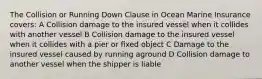 The Collision or Running Down Clause in Ocean Marine Insurance covers: A Collision damage to the insured vessel when it collides with another vessel B Collision damage to the insured vessel when it collides with a pier or fixed object C Damage to the insured vessel caused by running aground D Collision damage to another vessel when the shipper is liable