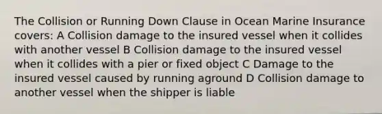 The Collision or Running Down Clause in Ocean Marine Insurance covers: A Collision damage to the insured vessel when it collides with another vessel B Collision damage to the insured vessel when it collides with a pier or fixed object C Damage to the insured vessel caused by running aground D Collision damage to another vessel when the shipper is liable