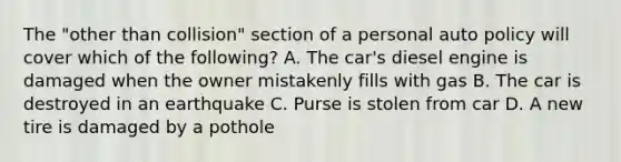 The "other than collision" section of a personal auto policy will cover which of the following? A. The car's diesel engine is damaged when the owner mistakenly fills with gas B. The car is destroyed in an earthquake C. Purse is stolen from car D. A new tire is damaged by a pothole