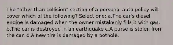 The "other than collision" section of a personal auto policy will cover which of the following? Select one: a.The car's diesel engine is damaged when the owner mistakenly fills it with gas. b.The car is destroyed in an earthquake c.A purse is stolen from the car. d.A new tire is damaged by a pothole.