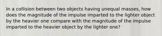 In a collision between two objects having unequal masses, how does the magnitude of the impulse imparted to the lighter object by the heavier one compare with the magnitude of the impulse imparted to the heavier object by the lighter one?