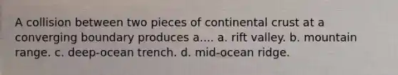 A collision between two pieces of continental crust at a converging boundary produces a.... a. rift valley. b. mountain range. c. deep-ocean trench. d. mid-ocean ridge.